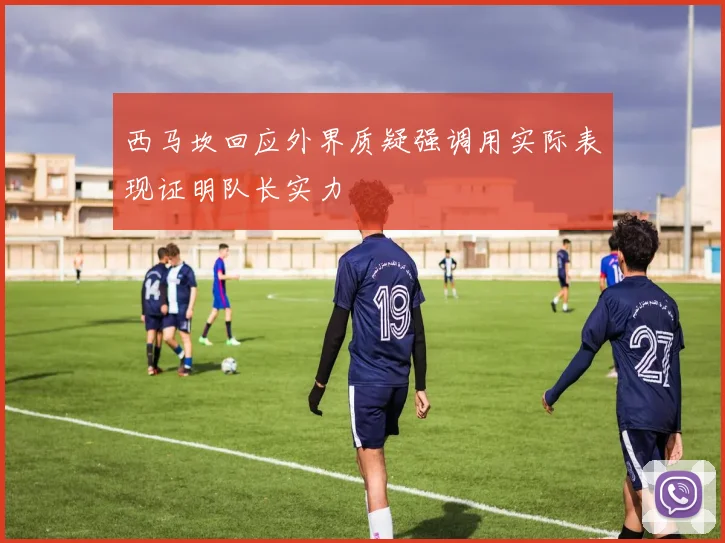 西马坎回应外界质疑强调用实际表现证明队长实力