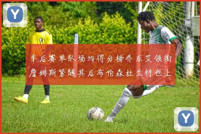 季后赛单队场均得分榜乔东艾领衔詹姆斯紧随其后布伦森杜兰特也上榜