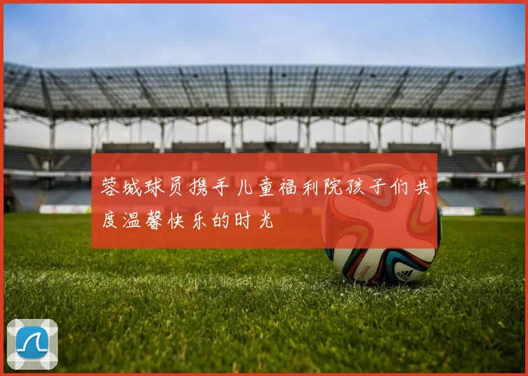 蓉城球员携手儿童福利院孩子们共度温馨快乐的时光
