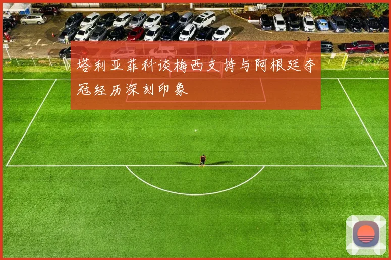 塔利亚菲科谈梅西支持与阿根廷夺冠经历深刻印象