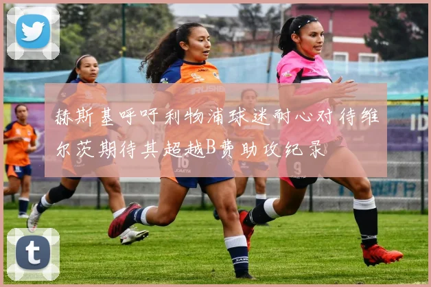 赫斯基呼吁利物浦球迷耐心对待维尔茨期待其超越B费助攻纪录