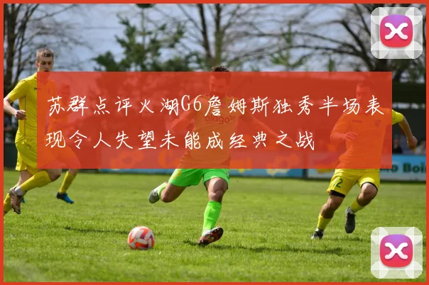 苏群点评火湖G6詹姆斯独秀半场表现令人失望未能成经典之战