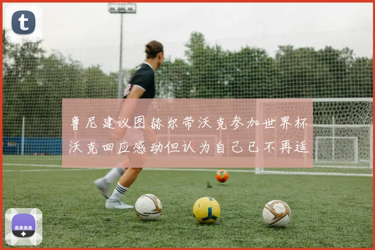 鲁尼建议图赫尔带沃克参加世界杯沃克回应感动但认为自己已不再适合