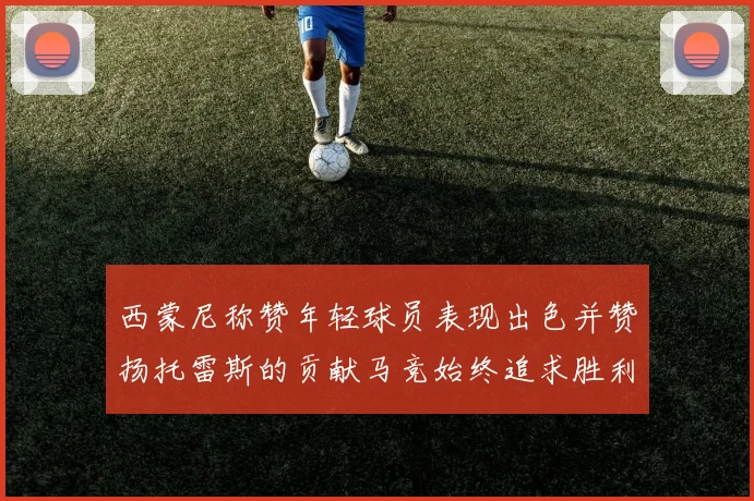 西蒙尼称赞年轻球员表现出色并赞扬托雷斯的贡献马竞始终追求胜利