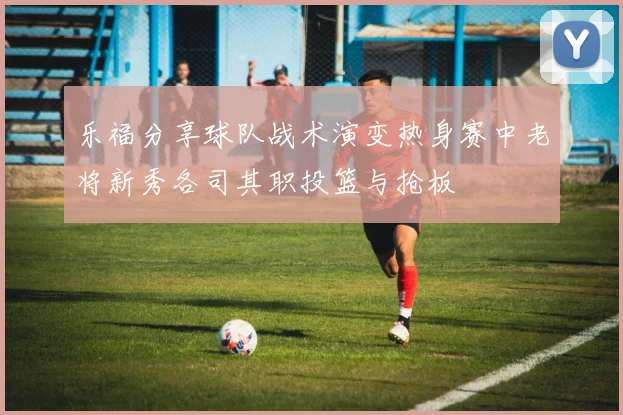 乐福分享球队战术演变热身赛中老将新秀各司其职投篮与抢板