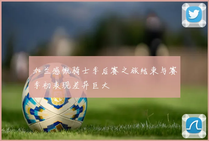 加兰感慨骑士季后赛之旅结束与赛季初表现差异巨大