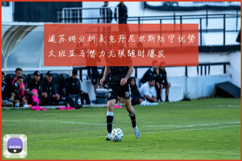 道苏姆分析麦克丹尼尔斯防守优势文班亚马潜力无限随时爆发