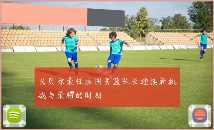 戈贝尔荣任法国男篮队长迎接新挑战与荣耀的时刻