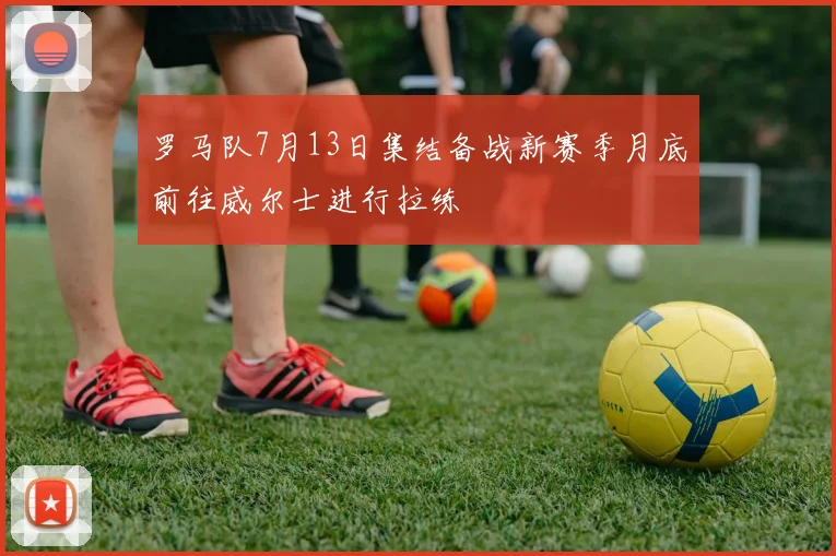 罗马队7月13日集结备战新赛季月底前往威尔士进行拉练