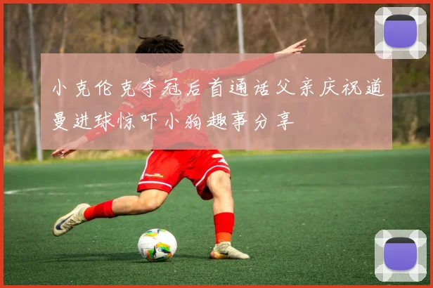 小克伦克夺冠后首通话父亲庆祝道曼进球惊吓小狗趣事分享