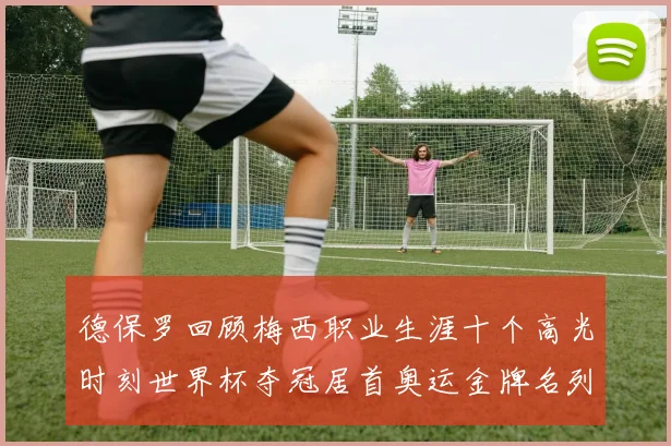 德保罗回顾梅西职业生涯十个高光时刻世界杯夺冠居首奥运金牌名列第四